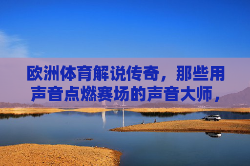欧洲体育解说传奇,那些用声音点燃赛场的声音大师,欧洲体育解说传奇,用声音点燃赛场的大师 欧洲体育解说传奇,那些用声音点燃赛场的声音大师,欧洲体育解说传奇,用声音点燃赛场的大师