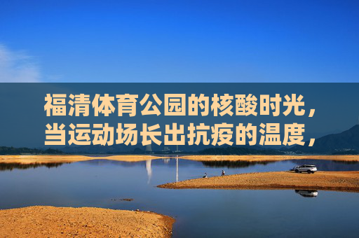 福清体育公园的核酸时光，当运动场长出抗疫的温度，福清体育公园核酸时光，运动场长出抗疫温度