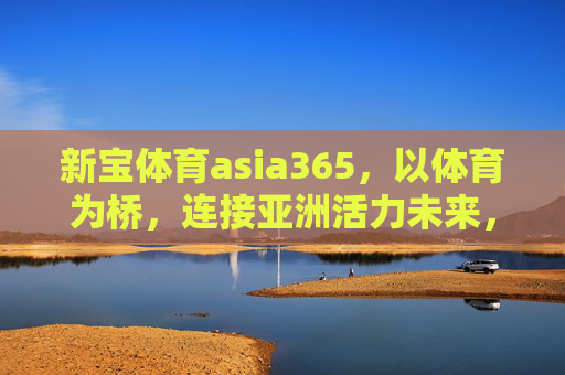 新宝体育asia365,以体育为桥,连接亚洲活力未来,新宝体育asia365,以体育为桥,连接亚洲活力未来 新宝体育asia365,以体育为桥,连接亚洲活力未来,新宝体育asia365,以体育为桥,连接亚洲活力未来