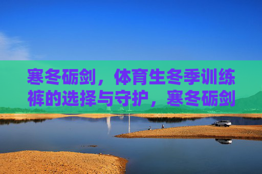寒冬砺剑,体育生冬季训练裤的选择与守护,寒冬砺剑,体育生冬季训练裤的选择与守护 寒冬砺剑,体育生冬季训练裤的选择与守护,寒冬砺剑,体育生冬季训练裤的选择与守护