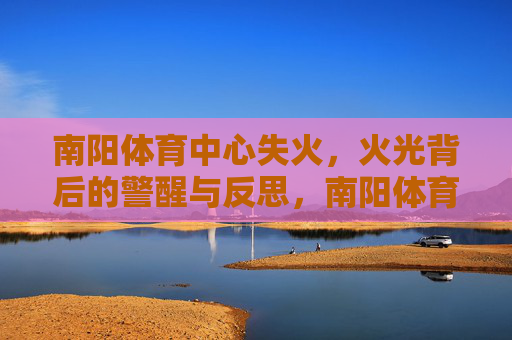 南阳体育中心失火,火光背后的警醒与反思,南阳体育中心失火,火光敲响安全警钟 南阳体育中心失火,火光背后的警醒与反思,南阳体育中心失火,火光敲响安全警钟