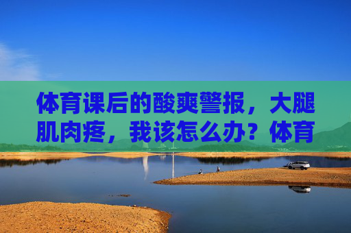 体育课后的酸爽警报,大腿肌肉疼,我该怎么办?体育课酸爽警报,大腿肌肉疼怎么办? 体育课后的酸爽警报,大腿肌肉疼,我该怎么办?体育课酸爽警报,大腿肌肉疼怎么办?