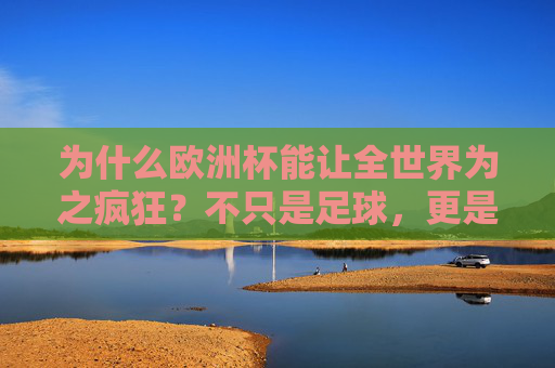 为什么欧洲杯能让全世界为之疯狂?不只是足球,更是激情、梦想与情感的共鸣,欧洲杯,不止足球,是全世界的激情、梦想与情感共鸣 为什么欧洲杯能让全世界为之疯狂?不只是足球,更是激情、梦想与情感的共鸣,欧洲杯,不止足球,是全世界的激情、梦想与情感共鸣