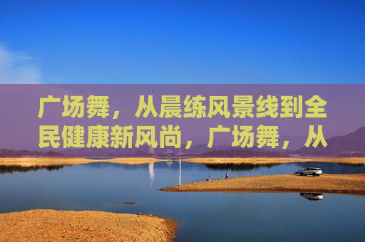 广场舞，从晨练风景线到全民健康新风尚，广场舞，从晨练风景线到全民健康新风尚