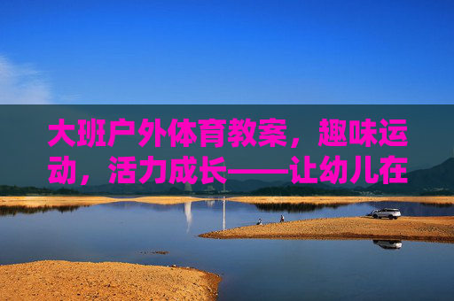 大班户外体育教案,趣味运动,活力成长——让幼儿在阳光下快乐奔跑,大班户外趣味运动教案,阳光下快乐成长 大班户外体育教案,趣味运动,活力成长——让幼儿在阳光下快乐奔跑,大班户外趣味运动教案,阳光下快乐成长