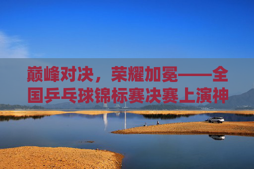 巅峰对决,荣耀加冕——全国乒乓球锦标赛决赛上演神仙打架,巅峰对决,荣耀加冕——全国乒乓球锦标赛决赛神仙打架 巅峰对决,荣耀加冕——全国乒乓球锦标赛决赛上演神仙打架,巅峰对决,荣耀加冕——全国乒乓球锦标赛决赛神仙打架