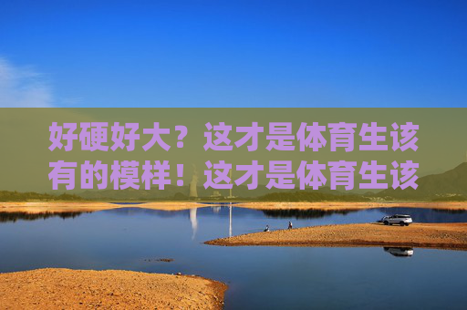 好硬好大?这才是体育生该有的模样!这才是体育生该有的模样,硬朗有力量 好硬好大?这才是体育生该有的模样!这才是体育生该有的模样,硬朗有力量