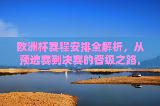 欧洲杯赛程安排全解析,从预选赛到决赛的晋级之路,欧洲杯赛程与晋级之路全解析 欧洲杯赛程安排全解析,从预选赛到决赛的晋级之路,欧洲杯赛程与晋级之路全解析