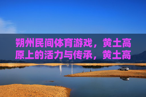 朔州民间体育游戏，黄土高原上的活力与传承，黄土高原活力传承，朔州民间体育游戏