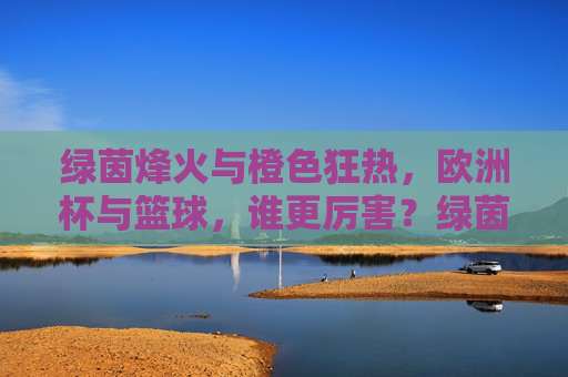 绿茵烽火与橙色狂热,欧洲杯与篮球,谁更厉害?绿茵烽火与橙色狂热,欧洲杯篮球谁主沉浮 绿茵烽火与橙色狂热,欧洲杯与篮球,谁更厉害?绿茵烽火与橙色狂热,欧洲杯篮球谁主沉浮