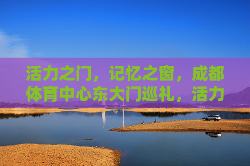 活力之门，记忆之窗，成都体育中心东大门巡礼，活力之门 记忆之窗，成都体育中心东大门巡礼