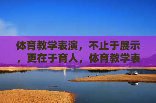 体育教学表演，不止于展示，更在于育人，体育教学表演，展示为表，育人为本