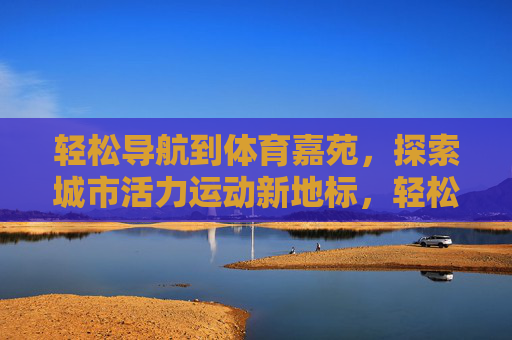 轻松导航到体育嘉苑,探索城市活力运动新地标,轻松导航体育嘉苑,探索城市活力运动新地标 轻松导航到体育嘉苑,探索城市活力运动新地标,轻松导航体育嘉苑,探索城市活力运动新地标