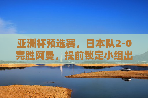 亚洲杯预选赛,日本队2-0完胜阿曼,提前锁定小组出线权 亚洲杯预选赛,日本队2-0完胜阿曼,提前锁定小组出线权