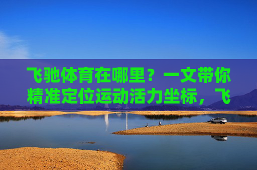 飞驰体育在哪里?一文带你精准定位运动活力坐标,飞驰体育,精准定位你的运动活力坐标 飞驰体育在哪里?一文带你精准定位运动活力坐标,飞驰体育,精准定位你的运动活力坐标