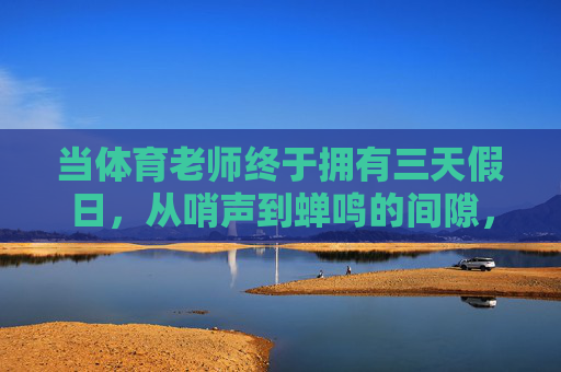 当体育老师终于拥有三天假日，从哨声到蝉鸣的间隙，哨声歇，蝉鸣起，体育老师的三日