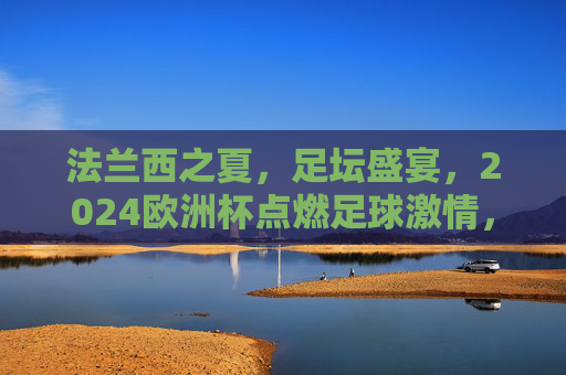 法兰西之夏，足坛盛宴，2024欧洲杯点燃足球激情，2024欧洲杯，法兰西之夏燃情足坛