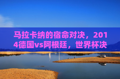 马拉卡纳的宿命对决，2014德国vs阿根廷，世界杯决赛的巅峰与遗憾，马拉卡纳宿命对决，2014世界杯德国阿根廷的巅峰与遗憾