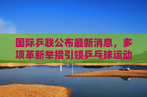 国际乒联公布最新消息，多项革新举措引领乒乓球运动新篇章，国际乒联多项革新举措引领乒乓球运动新篇章