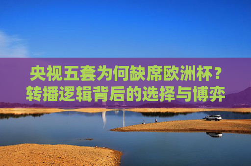 央视五套为何缺席欧洲杯?转播逻辑背后的选择与博弈,央视五套缺席欧洲杯,转播逻辑背后的选择与博弈 央视五套为何缺席欧洲杯?转播逻辑背后的选择与博弈,央视五套缺席欧洲杯,转播逻辑背后的选择与博弈