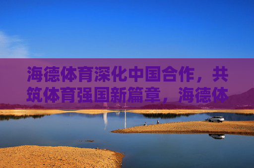 海德体育深化中国合作,共筑体育强国新篇章,海德体育深化中国合作 共筑体育强国新篇 海德体育深化中国合作,共筑体育强国新篇章,海德体育深化中国合作 共筑体育强国新篇