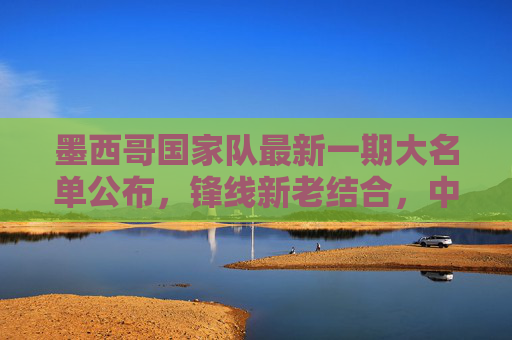 墨西哥国家队最新一期大名单公布,锋线新老结合,中场铁腰坐镇,冲击世界杯席位,墨西哥最新大名单,锋线新老结合中场铁腰镇,剑指世界杯席位 墨西哥国家队最新一期大名单公布,锋线新老结合,中场铁腰坐镇,冲击世界杯席位,墨西哥最新大名单,锋线新老结合中场铁腰镇,剑指世界杯席位