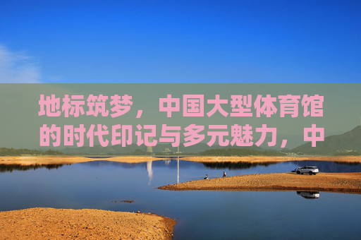 地标筑梦,中国大型体育馆的时代印记与多元魅力,中国大型体育馆,地标筑梦的时代印记与多元魅力 地标筑梦,中国大型体育馆的时代印记与多元魅力,中国大型体育馆,地标筑梦的时代印记与多元魅力