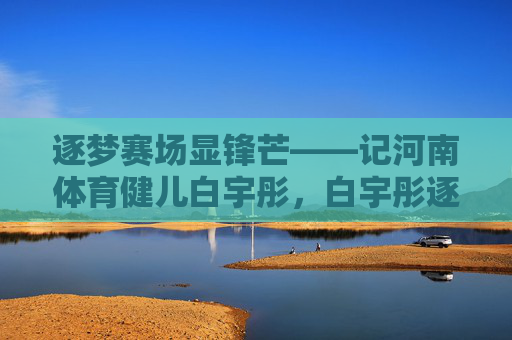逐梦赛场显锋芒——记河南体育健儿白宇彤，白宇彤逐梦赛场显锋芒