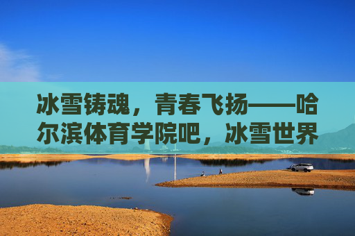 冰雪铸魂，青春飞扬——哈尔滨体育学院吧，冰雪世界的青春部落，冰雪铸魂，青春飞扬——哈尔滨体育学院冰雪青春部落