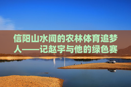 信阳山水间的农林体育追梦人——记赵宇与他的绿色赛场,信阳山水农林体育追梦人赵宇的绿色赛场 信阳山水间的农林体育追梦人——记赵宇与他的绿色赛场,信阳山水农林体育追梦人赵宇的绿色赛场