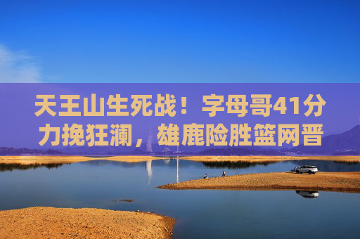 天王山生死战！字母哥41分力挽狂澜，雄鹿险胜篮网晋级G7史诗对决，天王山生死战！字母哥41分力挽狂澜，雄鹿险胜篮网晋级G7