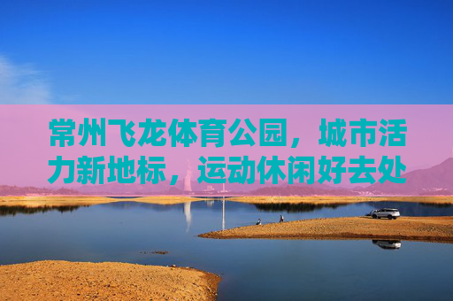 常州飞龙体育公园,城市活力新地标,运动休闲好去处,常州飞龙体育公园,城市活力运动休闲新地标 常州飞龙体育公园,城市活力新地标,运动休闲好去处,常州飞龙体育公园,城市活力运动休闲新地标