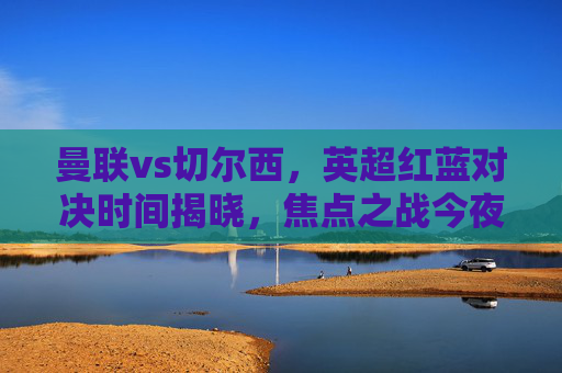 曼联vs切尔西,英超红蓝对决时间揭晓,焦点之战今夜打响,曼联vs切尔西,英超红蓝对决今夜打响 曼联vs切尔西,英超红蓝对决时间揭晓,焦点之战今夜打响,曼联vs切尔西,英超红蓝对决今夜打响