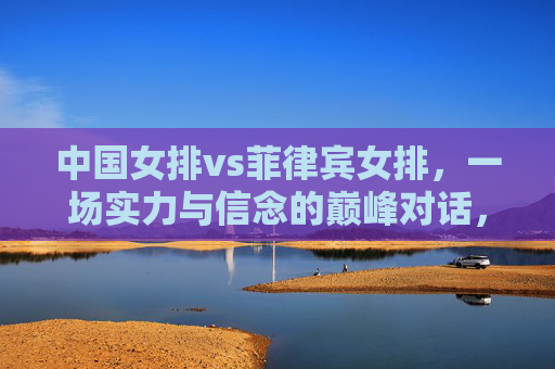 中国女排vs菲律宾女排,一场实力与信念的巅峰对话,中国女排VS菲律宾女排,实力与信念的巅峰对话 中国女排vs菲律宾女排,一场实力与信念的巅峰对话,中国女排VS菲律宾女排,实力与信念的巅峰对话