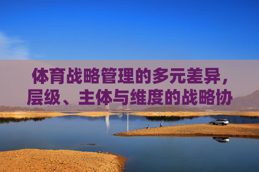 体育战略管理的多元差异,层级、主体与维度的战略协同,体育战略管理的多元差异与层级、主体、维度的战略协同 体育战略管理的多元差异,层级、主体与维度的战略协同,体育战略管理的多元差异与层级、主体、维度的战略协同