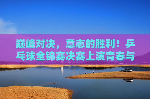 巅峰对决,意志的胜利!乒乓球全锦赛决赛上演青春与经验的终极碰撞,巅峰对决!全锦赛决赛意志铸就青春与经验的碰撞 巅峰对决,意志的胜利!乒乓球全锦赛决赛上演青春与经验的终极碰撞,巅峰对决!全锦赛决赛意志铸就青春与经验的碰撞