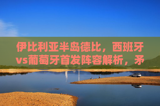 伊比利亚半岛德比,西班牙vs葡萄牙首发阵容解析,矛与盾的巅峰对决,伊比利亚半岛德比,西班牙vs葡萄牙首发解析,矛与盾巅峰对决 伊比利亚半岛德比,西班牙vs葡萄牙首发阵容解析,矛与盾的巅峰对决,伊比利亚半岛德比,西班牙vs葡萄牙首发解析,矛与盾巅峰对决