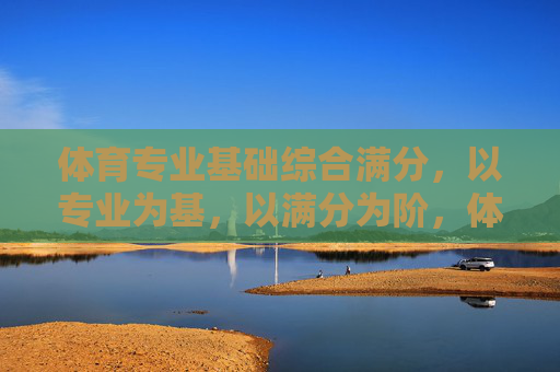 体育专业基础综合满分,以专业为基,以满分为阶,体育专业基础综合满分,以专业为基,以满分为阶 体育专业基础综合满分,以专业为基,以满分为阶,体育专业基础综合满分,以专业为基,以满分为阶
