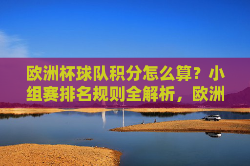 欧洲杯球队积分怎么算?小组赛排名规则全解析,欧洲杯小组赛积分计算与排名规则全解析 欧洲杯球队积分怎么算?小组赛排名规则全解析,欧洲杯小组赛积分计算与排名规则全解析