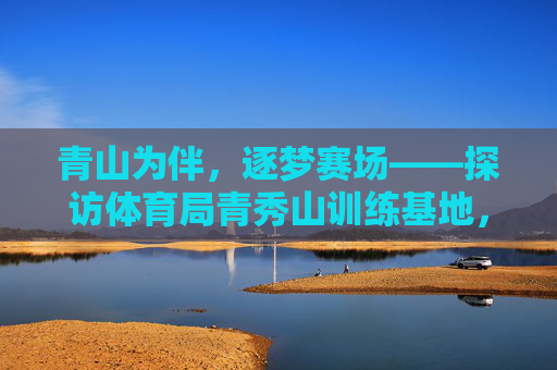 青山为伴,逐梦赛场——探访体育局青秀山训练基地,青山逐梦,青秀山训练基地 青山为伴,逐梦赛场——探访体育局青秀山训练基地,青山逐梦,青秀山训练基地