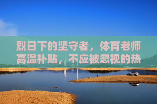 烈日下的坚守者,体育老师高温补贴,不应被忽视的热权益,体育老师高温补贴,烈日坚守者的热权益不容忽视 烈日下的坚守者,体育老师高温补贴,不应被忽视的热权益,体育老师高温补贴,烈日坚守者的热权益不容忽视