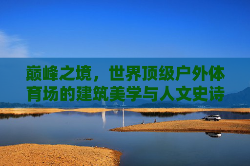 巅峰之境,世界顶级户外体育场的建筑美学与人文史诗,巅峰之境,世界顶级户外体育场的建筑美学与人文史诗 巅峰之境,世界顶级户外体育场的建筑美学与人文史诗,巅峰之境,世界顶级户外体育场的建筑美学与人文史诗