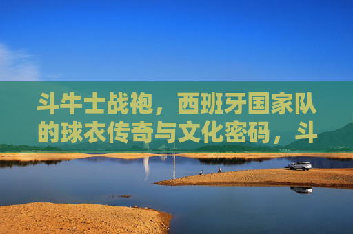 斗牛士战袍,西班牙国家队的球衣传奇与文化密码,斗牛士战袍,西班牙国家队的球衣传奇与文化密码 斗牛士战袍,西班牙国家队的球衣传奇与文化密码,斗牛士战袍,西班牙国家队的球衣传奇与文化密码