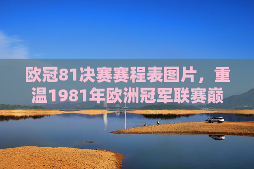 欧冠81决赛赛程表图片，重温1981年欧洲冠军联赛巅峰对决赛程与经典瞬间，1981年欧冠决赛赛程表图片，重温巅峰对决与经典瞬间