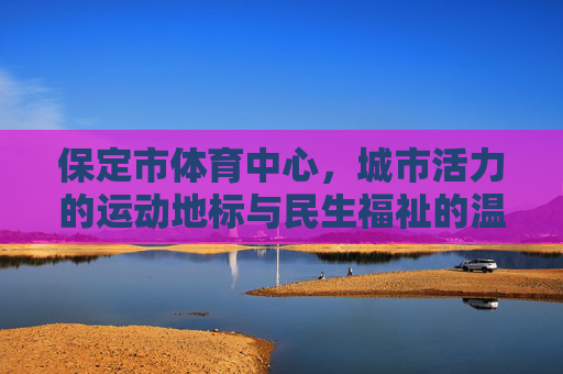 保定市体育中心,城市活力的运动地标与民生福祉的温暖港湾,保定市体育中心,活力地标与民生港湾 保定市体育中心,城市活力的运动地标与民生福祉的温暖港湾,保定市体育中心,活力地标与民生港湾