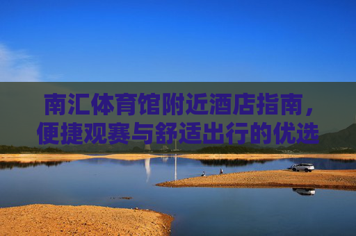 南汇体育馆附近酒店指南,便捷观赛与舒适出行的优选,南汇体育馆附近酒店指南,便捷观赛与舒适出行优选 南汇体育馆附近酒店指南,便捷观赛与舒适出行的优选,南汇体育馆附近酒店指南,便捷观赛与舒适出行优选