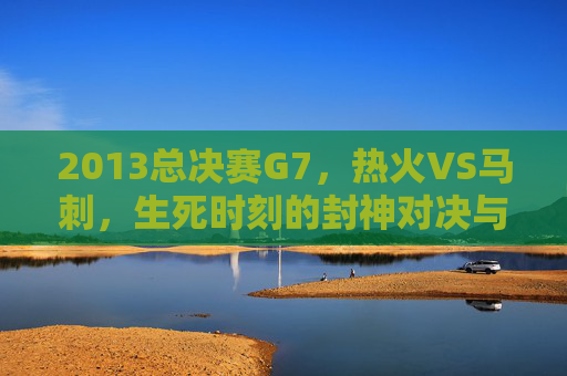 2013总决赛G7,热火VS马刺,生死时刻的封神对决与永恒经典,生死封神对决,2013总决赛G7热火VS马刺永恒经典 2013总决赛G7,热火VS马刺,生死时刻的封神对决与永恒经典,生死封神对决,2013总决赛G7热火VS马刺永恒经典