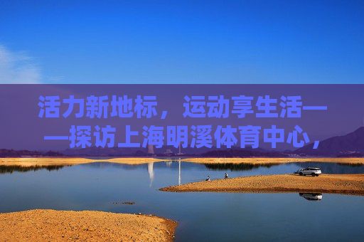 活力新地标,运动享生活——探访上海明溪体育中心,上海明溪体育中心,活力新地标,运动享生活 活力新地标,运动享生活——探访上海明溪体育中心,上海明溪体育中心,活力新地标,运动享生活