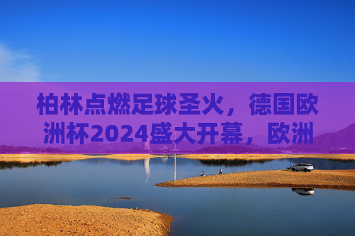 柏林点燃足球圣火,德国欧洲杯2024盛大开幕,欧洲足球盛宴启幕 柏林点燃足球圣火,德国欧洲杯2024盛大开幕,欧洲足球盛宴启幕