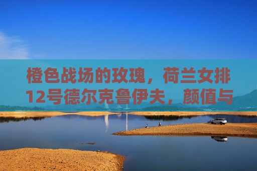 橙色战场的玫瑰，荷兰女排12号德尔克鲁伊夫，颜值与实力并排的攻防尖兵，橙色战场玫瑰，荷兰女排12号德尔克鲁伊夫，颜值实力并存的攻防尖兵